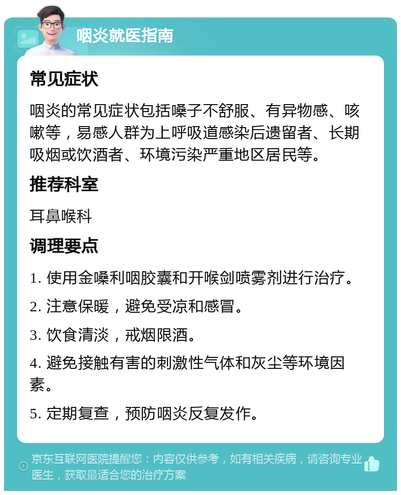 咽炎就医指南 常见症状 咽炎的常见症状包括嗓子不舒服、有异物感、咳嗽等，易感人群为上呼吸道感染后遗留者、长期吸烟或饮酒者、环境污染严重地区居民等。 推荐科室 耳鼻喉科 调理要点 1. 使用金嗓利咽胶囊和开喉剑喷雾剂进行治疗。 2. 注意保暖，避免受凉和感冒。 3. 饮食清淡，戒烟限酒。 4. 避免接触有害的刺激性气体和灰尘等环境因素。 5. 定期复查，预防咽炎反复发作。