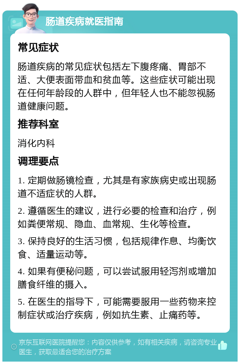 肠道疾病就医指南 常见症状 肠道疾病的常见症状包括左下腹疼痛、胃部不适、大便表面带血和贫血等。这些症状可能出现在任何年龄段的人群中，但年轻人也不能忽视肠道健康问题。 推荐科室 消化内科 调理要点 1. 定期做肠镜检查，尤其是有家族病史或出现肠道不适症状的人群。 2. 遵循医生的建议，进行必要的检查和治疗，例如粪便常规、隐血、血常规、生化等检查。 3. 保持良好的生活习惯，包括规律作息、均衡饮食、适量运动等。 4. 如果有便秘问题，可以尝试服用轻泻剂或增加膳食纤维的摄入。 5. 在医生的指导下，可能需要服用一些药物来控制症状或治疗疾病，例如抗生素、止痛药等。