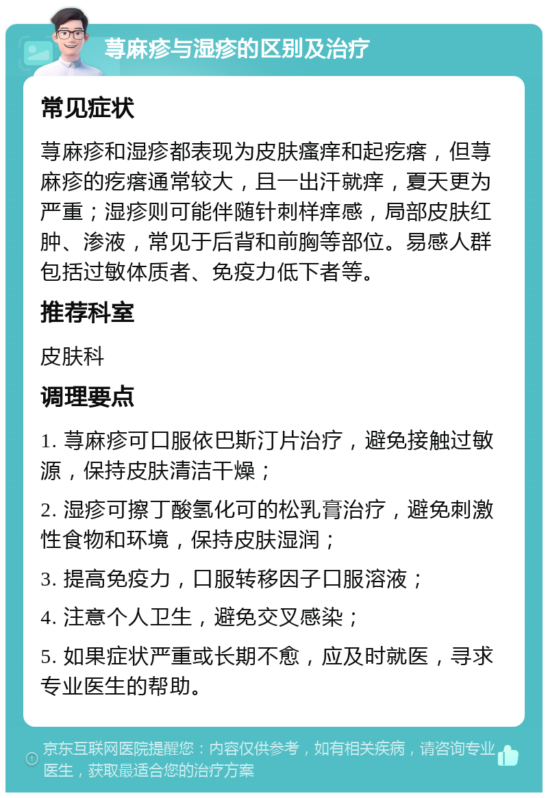 荨麻疹与湿疹的区别及治疗 常见症状 荨麻疹和湿疹都表现为皮肤瘙痒和起疙瘩，但荨麻疹的疙瘩通常较大，且一出汗就痒，夏天更为严重；湿疹则可能伴随针刺样痒感，局部皮肤红肿、渗液，常见于后背和前胸等部位。易感人群包括过敏体质者、免疫力低下者等。 推荐科室 皮肤科 调理要点 1. 荨麻疹可口服依巴斯汀片治疗，避免接触过敏源，保持皮肤清洁干燥； 2. 湿疹可擦丁酸氢化可的松乳膏治疗，避免刺激性食物和环境，保持皮肤湿润； 3. 提高免疫力，口服转移因子口服溶液； 4. 注意个人卫生，避免交叉感染； 5. 如果症状严重或长期不愈，应及时就医，寻求专业医生的帮助。