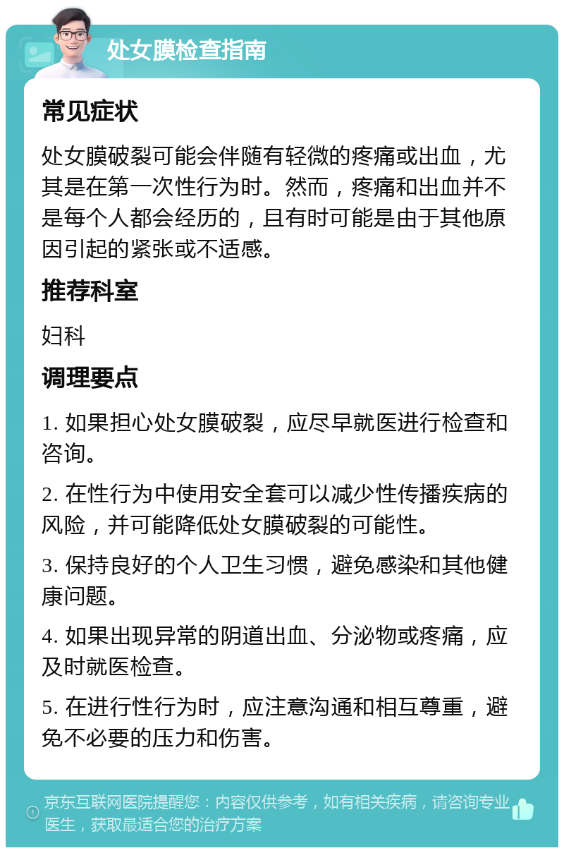 处女膜检查指南 常见症状 处女膜破裂可能会伴随有轻微的疼痛或出血，尤其是在第一次性行为时。然而，疼痛和出血并不是每个人都会经历的，且有时可能是由于其他原因引起的紧张或不适感。 推荐科室 妇科 调理要点 1. 如果担心处女膜破裂，应尽早就医进行检查和咨询。 2. 在性行为中使用安全套可以减少性传播疾病的风险，并可能降低处女膜破裂的可能性。 3. 保持良好的个人卫生习惯，避免感染和其他健康问题。 4. 如果出现异常的阴道出血、分泌物或疼痛，应及时就医检查。 5. 在进行性行为时，应注意沟通和相互尊重，避免不必要的压力和伤害。