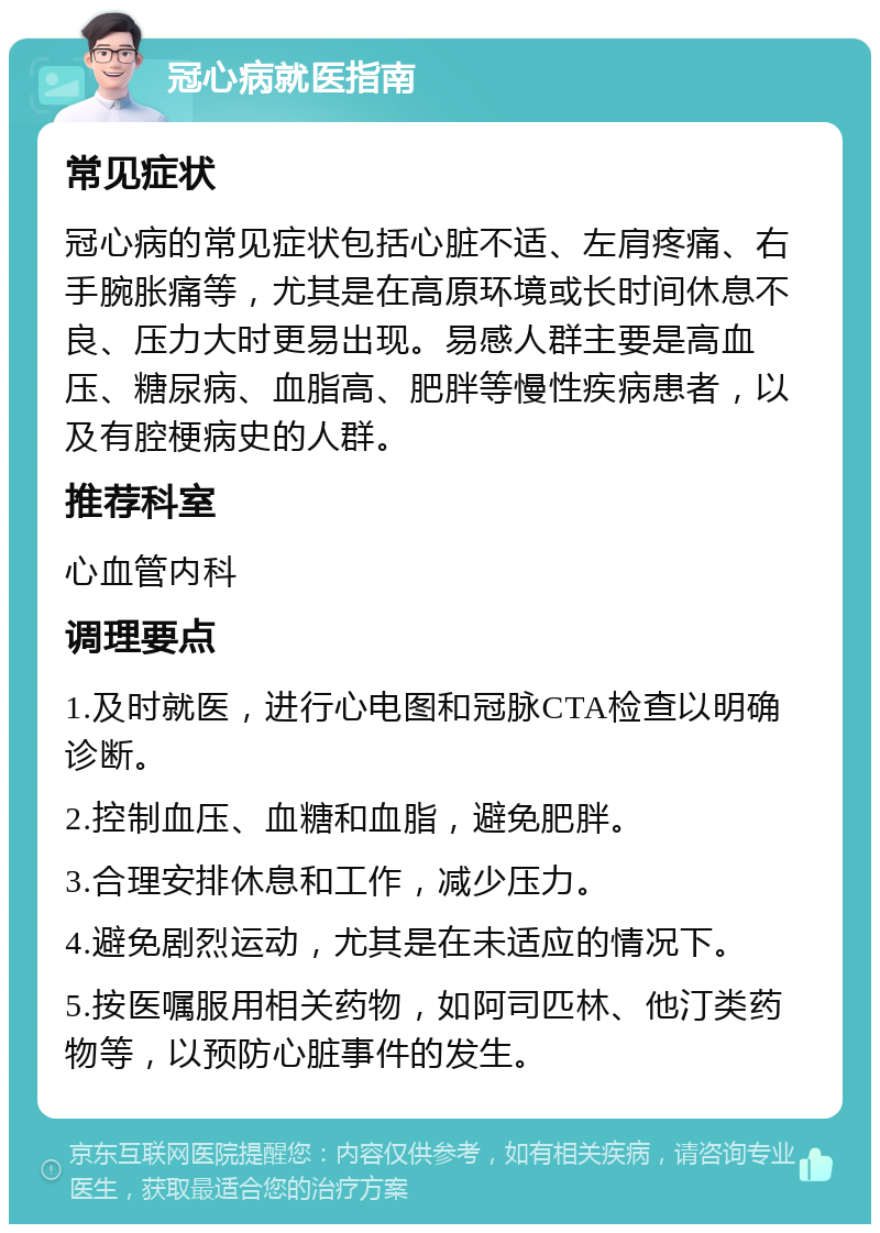 冠心病就医指南 常见症状 冠心病的常见症状包括心脏不适、左肩疼痛、右手腕胀痛等，尤其是在高原环境或长时间休息不良、压力大时更易出现。易感人群主要是高血压、糖尿病、血脂高、肥胖等慢性疾病患者，以及有腔梗病史的人群。 推荐科室 心血管内科 调理要点 1.及时就医，进行心电图和冠脉CTA检查以明确诊断。 2.控制血压、血糖和血脂，避免肥胖。 3.合理安排休息和工作，减少压力。 4.避免剧烈运动，尤其是在未适应的情况下。 5.按医嘱服用相关药物，如阿司匹林、他汀类药物等，以预防心脏事件的发生。