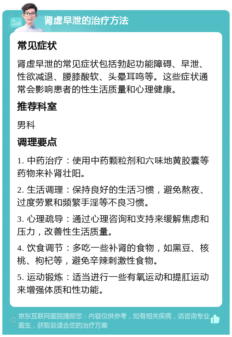 肾虚早泄的治疗方法 常见症状 肾虚早泄的常见症状包括勃起功能障碍、早泄、性欲减退、腰膝酸软、头晕耳鸣等。这些症状通常会影响患者的性生活质量和心理健康。 推荐科室 男科 调理要点 1. 中药治疗：使用中药颗粒剂和六味地黄胶囊等药物来补肾壮阳。 2. 生活调理：保持良好的生活习惯，避免熬夜、过度劳累和频繁手淫等不良习惯。 3. 心理疏导：通过心理咨询和支持来缓解焦虑和压力，改善性生活质量。 4. 饮食调节：多吃一些补肾的食物，如黑豆、核桃、枸杞等，避免辛辣刺激性食物。 5. 运动锻炼：适当进行一些有氧运动和提肛运动来增强体质和性功能。