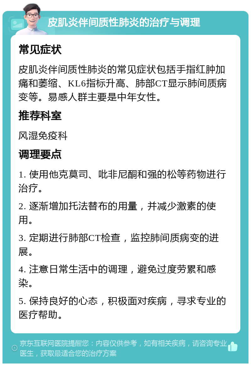 皮肌炎伴间质性肺炎的治疗与调理 常见症状 皮肌炎伴间质性肺炎的常见症状包括手指红肿加痛和萎缩、KL6指标升高、肺部CT显示肺间质病变等。易感人群主要是中年女性。 推荐科室 风湿免疫科 调理要点 1. 使用他克莫司、吡非尼酮和强的松等药物进行治疗。 2. 逐渐增加托法替布的用量，并减少激素的使用。 3. 定期进行肺部CT检查，监控肺间质病变的进展。 4. 注意日常生活中的调理，避免过度劳累和感染。 5. 保持良好的心态，积极面对疾病，寻求专业的医疗帮助。