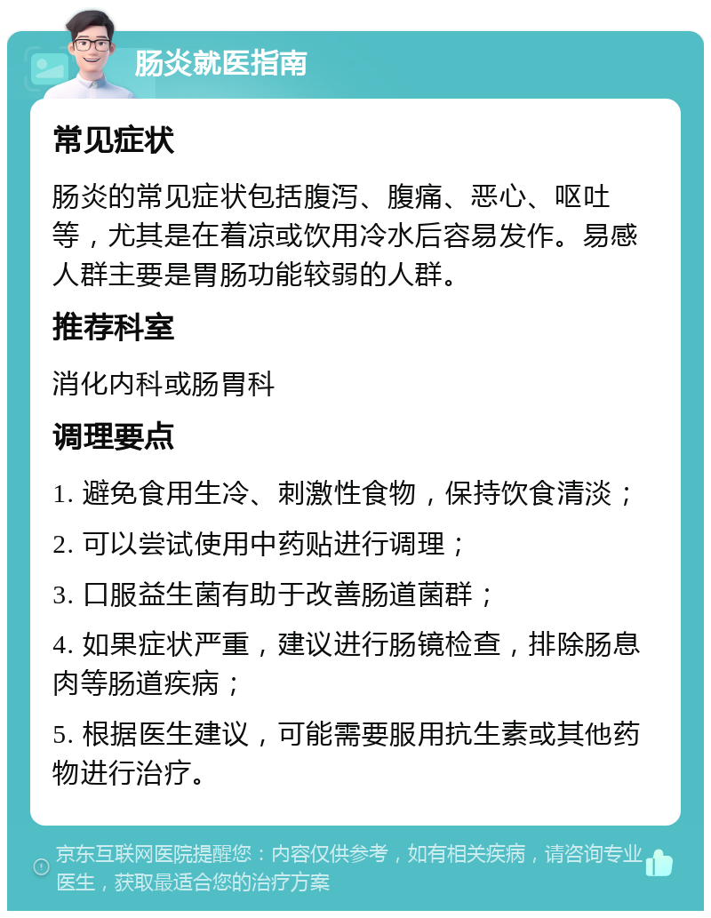 肠炎就医指南 常见症状 肠炎的常见症状包括腹泻、腹痛、恶心、呕吐等，尤其是在着凉或饮用冷水后容易发作。易感人群主要是胃肠功能较弱的人群。 推荐科室 消化内科或肠胃科 调理要点 1. 避免食用生冷、刺激性食物，保持饮食清淡； 2. 可以尝试使用中药贴进行调理； 3. 口服益生菌有助于改善肠道菌群； 4. 如果症状严重，建议进行肠镜检查，排除肠息肉等肠道疾病； 5. 根据医生建议，可能需要服用抗生素或其他药物进行治疗。