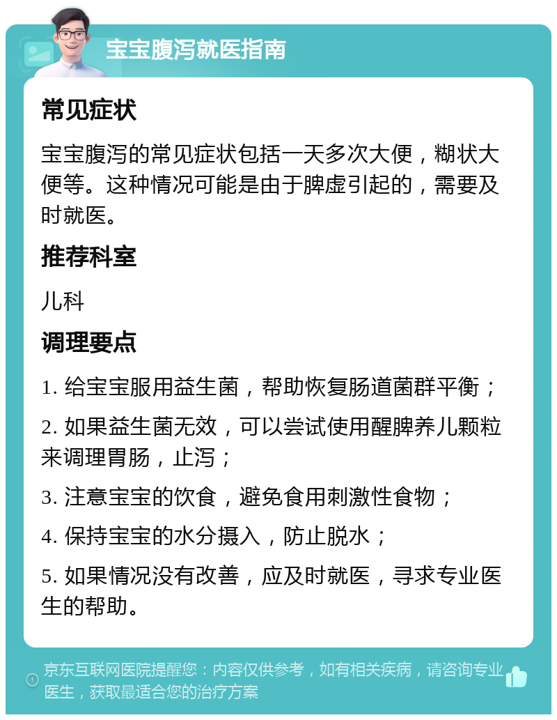 宝宝腹泻就医指南 常见症状 宝宝腹泻的常见症状包括一天多次大便，糊状大便等。这种情况可能是由于脾虚引起的，需要及时就医。 推荐科室 儿科 调理要点 1. 给宝宝服用益生菌，帮助恢复肠道菌群平衡； 2. 如果益生菌无效，可以尝试使用醒脾养儿颗粒来调理胃肠，止泻； 3. 注意宝宝的饮食，避免食用刺激性食物； 4. 保持宝宝的水分摄入，防止脱水； 5. 如果情况没有改善，应及时就医，寻求专业医生的帮助。