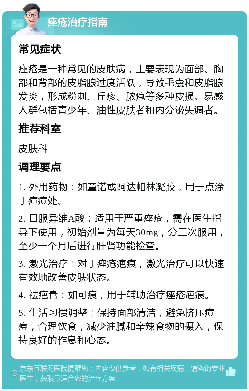 痤疮治疗指南 常见症状 痤疮是一种常见的皮肤病，主要表现为面部、胸部和背部的皮脂腺过度活跃，导致毛囊和皮脂腺发炎，形成粉刺、丘疹、脓疱等多种皮损。易感人群包括青少年、油性皮肤者和内分泌失调者。 推荐科室 皮肤科 调理要点 1. 外用药物：如童诺或阿达帕林凝胶，用于点涂于痘痘处。 2. 口服异维A酸：适用于严重痤疮，需在医生指导下使用，初始剂量为每天30mg，分三次服用，至少一个月后进行肝肾功能检查。 3. 激光治疗：对于痤疮疤痕，激光治疗可以快速有效地改善皮肤状态。 4. 祛疤膏：如可痕，用于辅助治疗痤疮疤痕。 5. 生活习惯调整：保持面部清洁，避免挤压痘痘，合理饮食，减少油腻和辛辣食物的摄入，保持良好的作息和心态。