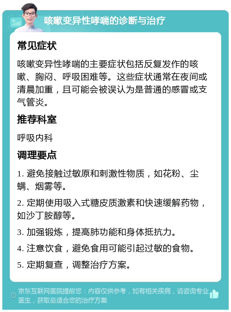 咳嗽变异性哮喘的诊断与治疗 常见症状 咳嗽变异性哮喘的主要症状包括反复发作的咳嗽、胸闷、呼吸困难等。这些症状通常在夜间或清晨加重，且可能会被误认为是普通的感冒或支气管炎。 推荐科室 呼吸内科 调理要点 1. 避免接触过敏原和刺激性物质，如花粉、尘螨、烟雾等。 2. 定期使用吸入式糖皮质激素和快速缓解药物，如沙丁胺醇等。 3. 加强锻炼，提高肺功能和身体抵抗力。 4. 注意饮食，避免食用可能引起过敏的食物。 5. 定期复查，调整治疗方案。