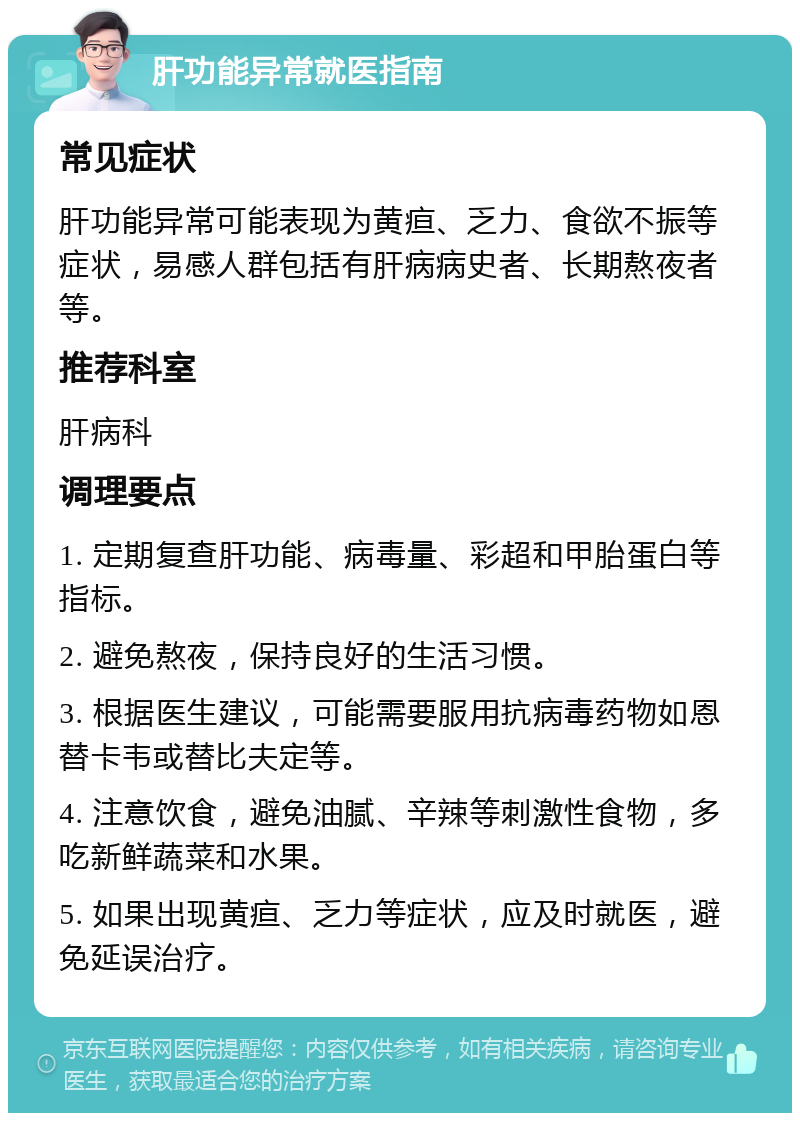 肝功能异常就医指南 常见症状 肝功能异常可能表现为黄疸、乏力、食欲不振等症状，易感人群包括有肝病病史者、长期熬夜者等。 推荐科室 肝病科 调理要点 1. 定期复查肝功能、病毒量、彩超和甲胎蛋白等指标。 2. 避免熬夜，保持良好的生活习惯。 3. 根据医生建议，可能需要服用抗病毒药物如恩替卡韦或替比夫定等。 4. 注意饮食，避免油腻、辛辣等刺激性食物，多吃新鲜蔬菜和水果。 5. 如果出现黄疸、乏力等症状，应及时就医，避免延误治疗。