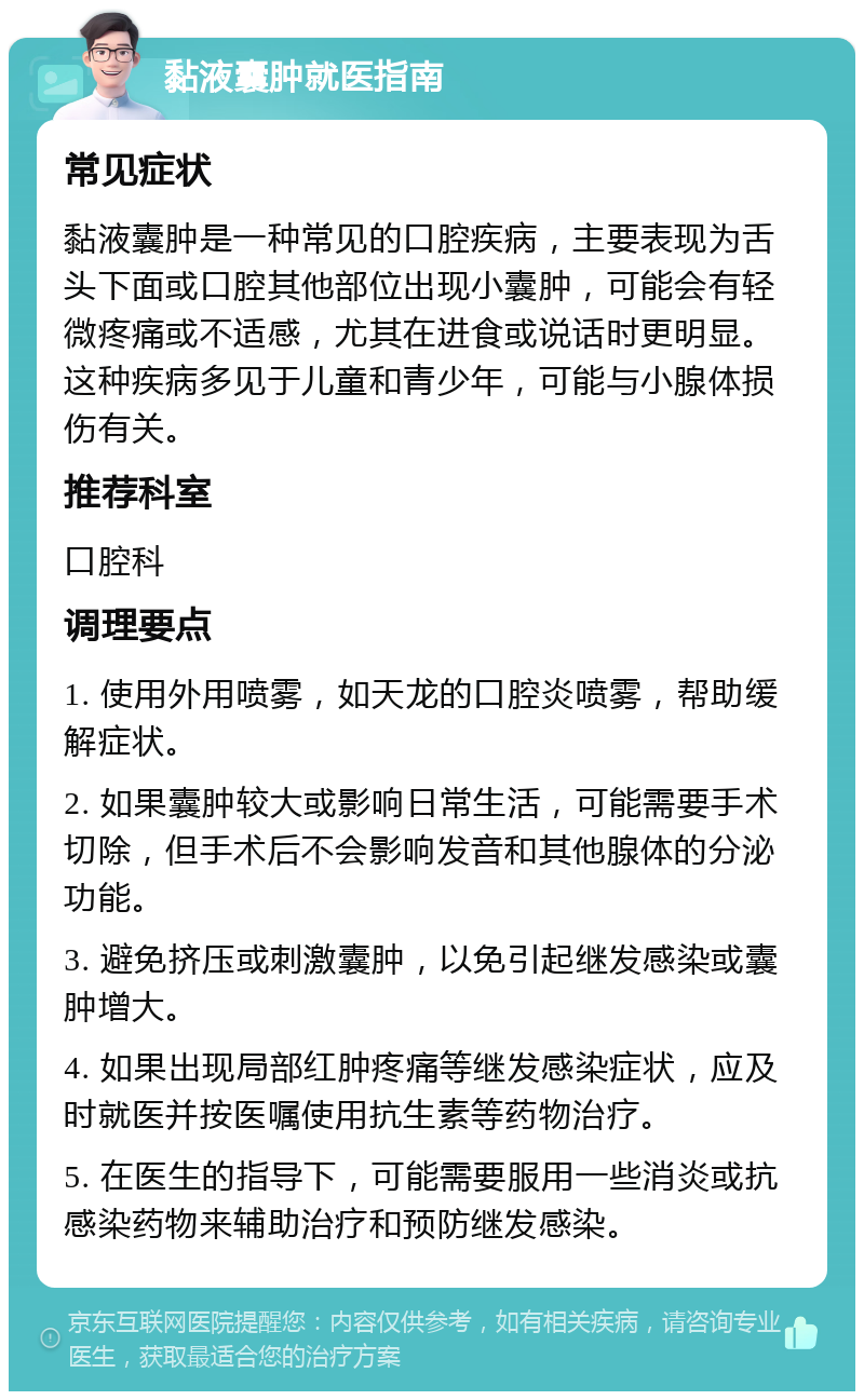 黏液囊肿就医指南 常见症状 黏液囊肿是一种常见的口腔疾病，主要表现为舌头下面或口腔其他部位出现小囊肿，可能会有轻微疼痛或不适感，尤其在进食或说话时更明显。这种疾病多见于儿童和青少年，可能与小腺体损伤有关。 推荐科室 口腔科 调理要点 1. 使用外用喷雾，如天龙的口腔炎喷雾，帮助缓解症状。 2. 如果囊肿较大或影响日常生活，可能需要手术切除，但手术后不会影响发音和其他腺体的分泌功能。 3. 避免挤压或刺激囊肿，以免引起继发感染或囊肿增大。 4. 如果出现局部红肿疼痛等继发感染症状，应及时就医并按医嘱使用抗生素等药物治疗。 5. 在医生的指导下，可能需要服用一些消炎或抗感染药物来辅助治疗和预防继发感染。