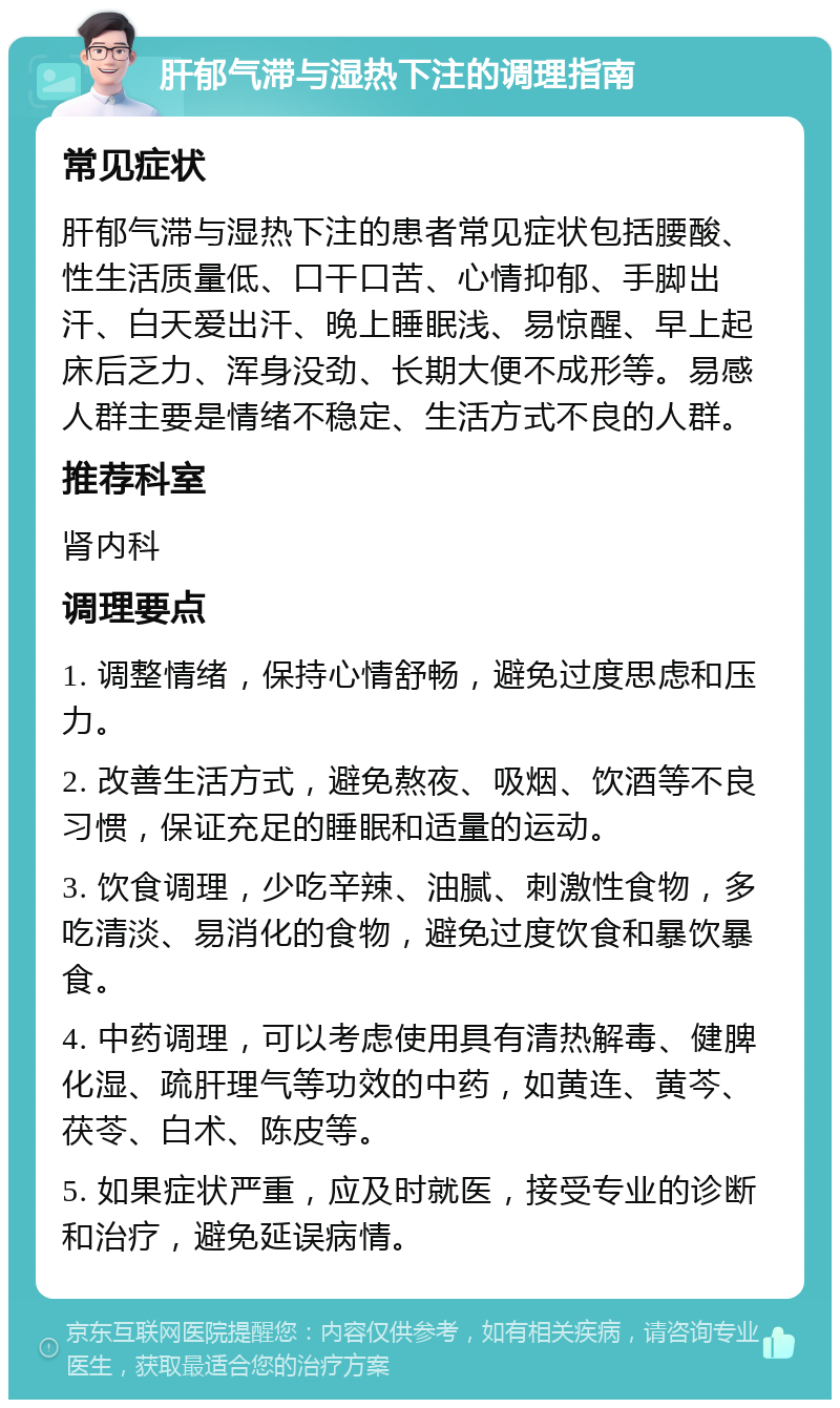 肝郁气滞与湿热下注的调理指南 常见症状 肝郁气滞与湿热下注的患者常见症状包括腰酸、性生活质量低、口干口苦、心情抑郁、手脚出汗、白天爱出汗、晚上睡眠浅、易惊醒、早上起床后乏力、浑身没劲、长期大便不成形等。易感人群主要是情绪不稳定、生活方式不良的人群。 推荐科室 肾内科 调理要点 1. 调整情绪，保持心情舒畅，避免过度思虑和压力。 2. 改善生活方式，避免熬夜、吸烟、饮酒等不良习惯，保证充足的睡眠和适量的运动。 3. 饮食调理，少吃辛辣、油腻、刺激性食物，多吃清淡、易消化的食物，避免过度饮食和暴饮暴食。 4. 中药调理，可以考虑使用具有清热解毒、健脾化湿、疏肝理气等功效的中药，如黄连、黄芩、茯苓、白术、陈皮等。 5. 如果症状严重，应及时就医，接受专业的诊断和治疗，避免延误病情。