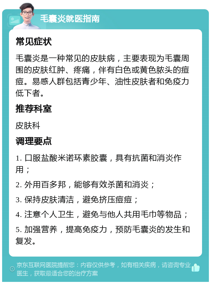 毛囊炎就医指南 常见症状 毛囊炎是一种常见的皮肤病，主要表现为毛囊周围的皮肤红肿、疼痛，伴有白色或黄色脓头的痘痘。易感人群包括青少年、油性皮肤者和免疫力低下者。 推荐科室 皮肤科 调理要点 1. 口服盐酸米诺环素胶囊，具有抗菌和消炎作用； 2. 外用百多邦，能够有效杀菌和消炎； 3. 保持皮肤清洁，避免挤压痘痘； 4. 注意个人卫生，避免与他人共用毛巾等物品； 5. 加强营养，提高免疫力，预防毛囊炎的发生和复发。