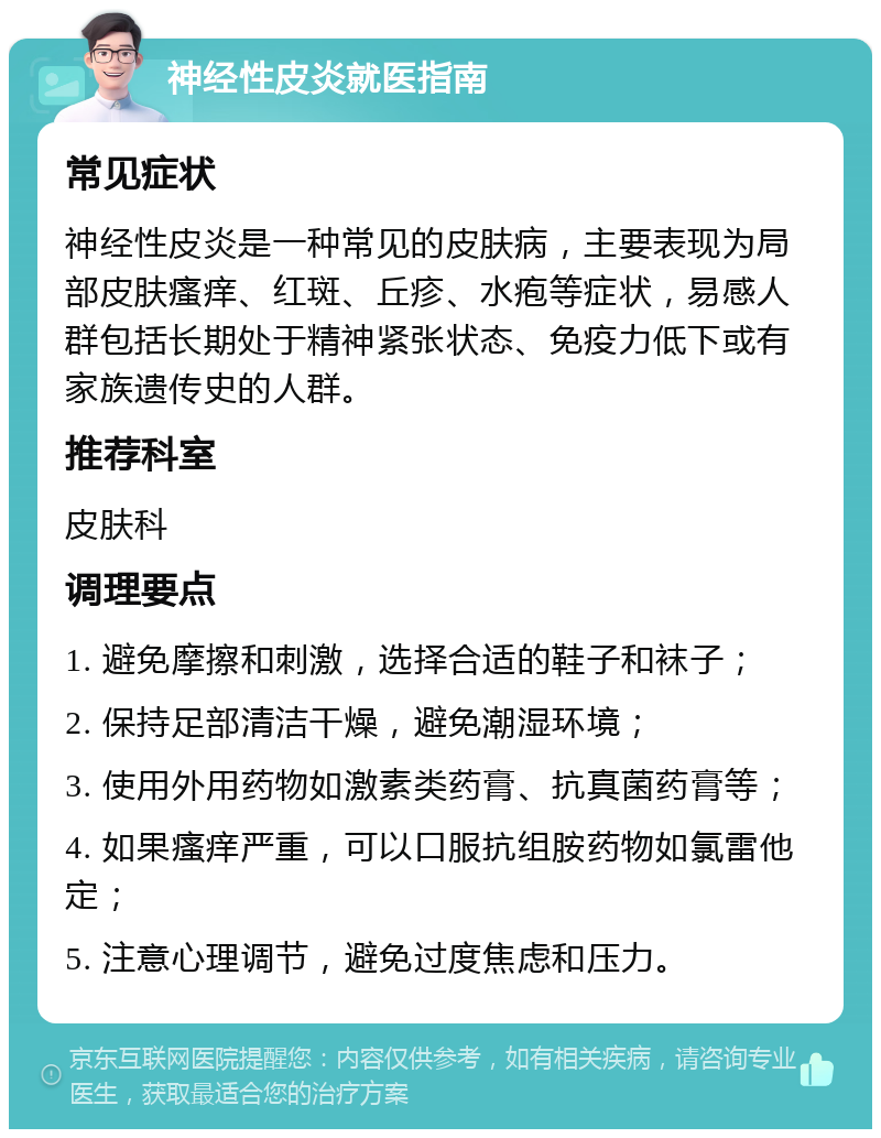 神经性皮炎就医指南 常见症状 神经性皮炎是一种常见的皮肤病，主要表现为局部皮肤瘙痒、红斑、丘疹、水疱等症状，易感人群包括长期处于精神紧张状态、免疫力低下或有家族遗传史的人群。 推荐科室 皮肤科 调理要点 1. 避免摩擦和刺激，选择合适的鞋子和袜子； 2. 保持足部清洁干燥，避免潮湿环境； 3. 使用外用药物如激素类药膏、抗真菌药膏等； 4. 如果瘙痒严重，可以口服抗组胺药物如氯雷他定； 5. 注意心理调节，避免过度焦虑和压力。