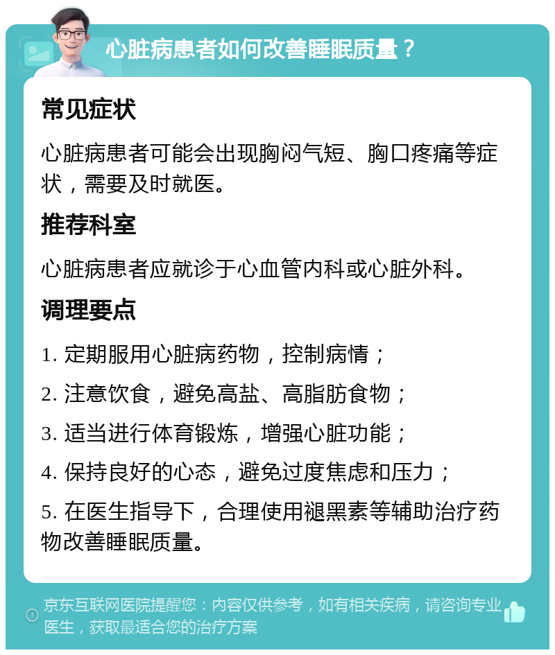 心脏病患者如何改善睡眠质量？ 常见症状 心脏病患者可能会出现胸闷气短、胸口疼痛等症状，需要及时就医。 推荐科室 心脏病患者应就诊于心血管内科或心脏外科。 调理要点 1. 定期服用心脏病药物，控制病情； 2. 注意饮食，避免高盐、高脂肪食物； 3. 适当进行体育锻炼，增强心脏功能； 4. 保持良好的心态，避免过度焦虑和压力； 5. 在医生指导下，合理使用褪黑素等辅助治疗药物改善睡眠质量。