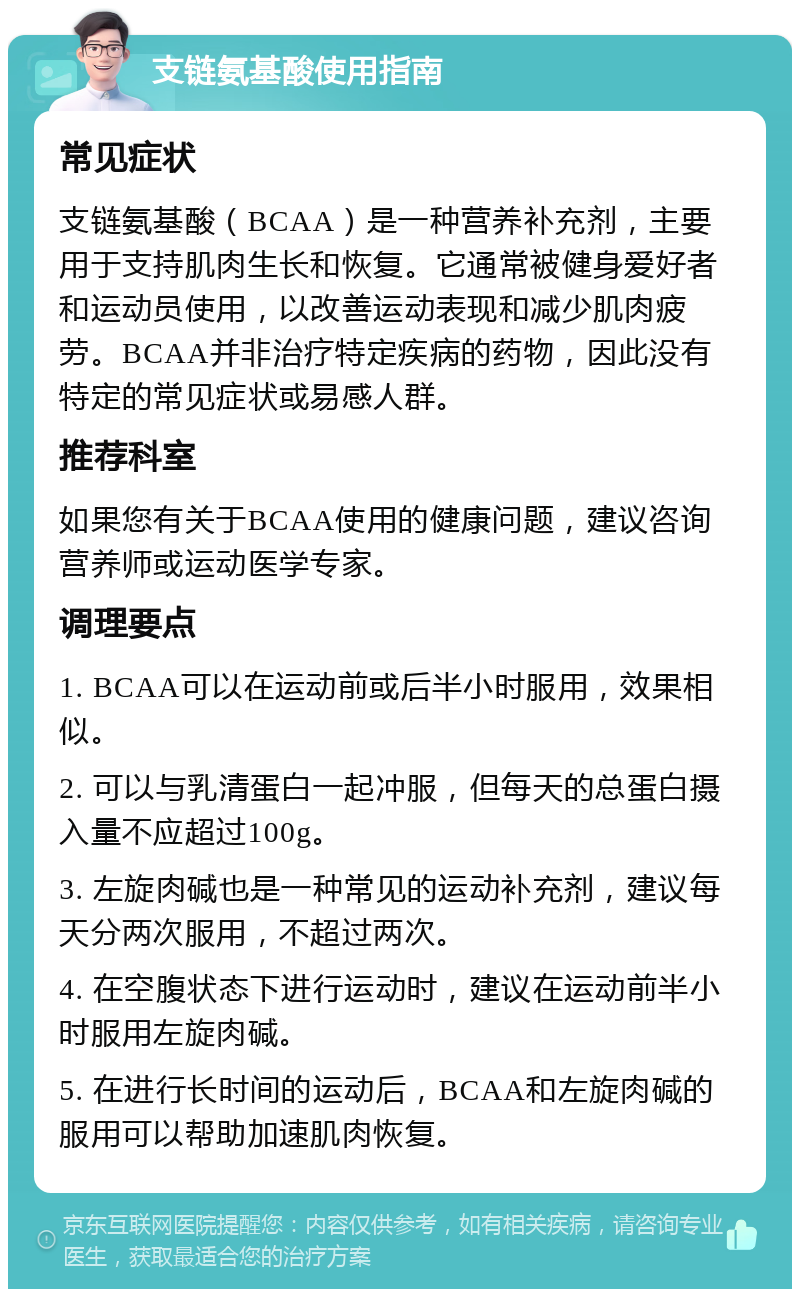 支链氨基酸使用指南 常见症状 支链氨基酸（BCAA）是一种营养补充剂，主要用于支持肌肉生长和恢复。它通常被健身爱好者和运动员使用，以改善运动表现和减少肌肉疲劳。BCAA并非治疗特定疾病的药物，因此没有特定的常见症状或易感人群。 推荐科室 如果您有关于BCAA使用的健康问题，建议咨询营养师或运动医学专家。 调理要点 1. BCAA可以在运动前或后半小时服用，效果相似。 2. 可以与乳清蛋白一起冲服，但每天的总蛋白摄入量不应超过100g。 3. 左旋肉碱也是一种常见的运动补充剂，建议每天分两次服用，不超过两次。 4. 在空腹状态下进行运动时，建议在运动前半小时服用左旋肉碱。 5. 在进行长时间的运动后，BCAA和左旋肉碱的服用可以帮助加速肌肉恢复。