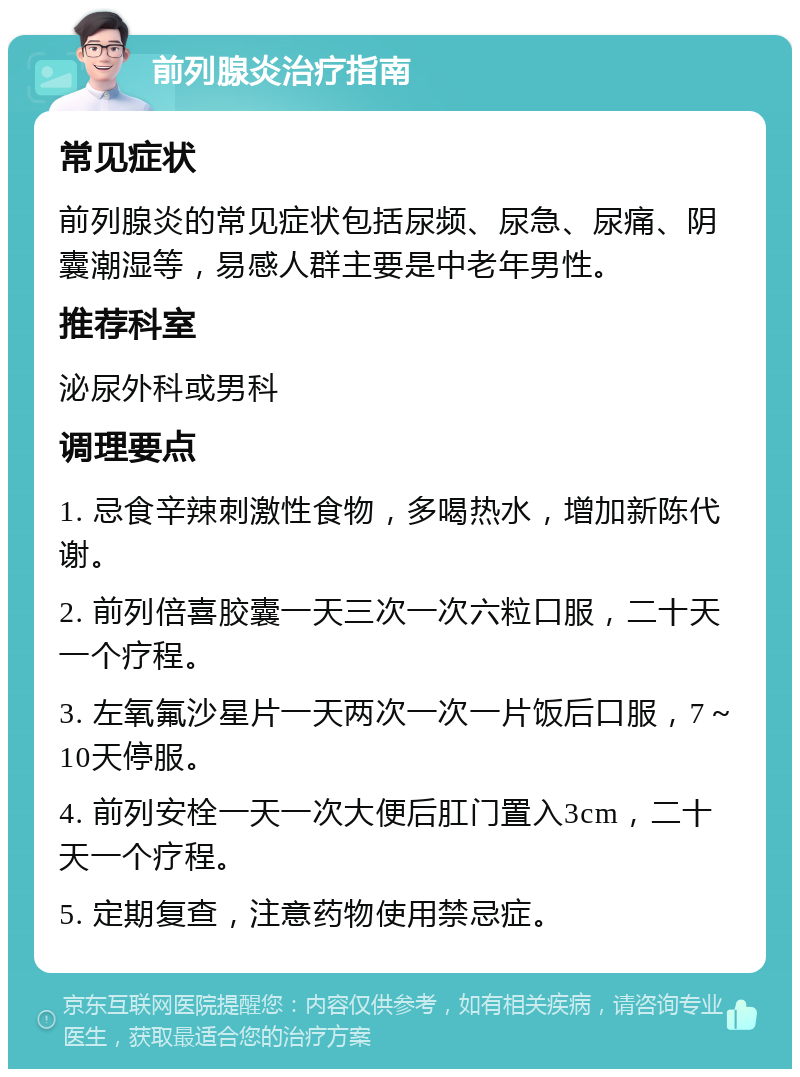 前列腺炎治疗指南 常见症状 前列腺炎的常见症状包括尿频、尿急、尿痛、阴囊潮湿等，易感人群主要是中老年男性。 推荐科室 泌尿外科或男科 调理要点 1. 忌食辛辣刺激性食物，多喝热水，增加新陈代谢。 2. 前列倍喜胶囊一天三次一次六粒口服，二十天一个疗程。 3. 左氧氟沙星片一天两次一次一片饭后口服，7～10天停服。 4. 前列安栓一天一次大便后肛门置入3cm，二十天一个疗程。 5. 定期复查，注意药物使用禁忌症。