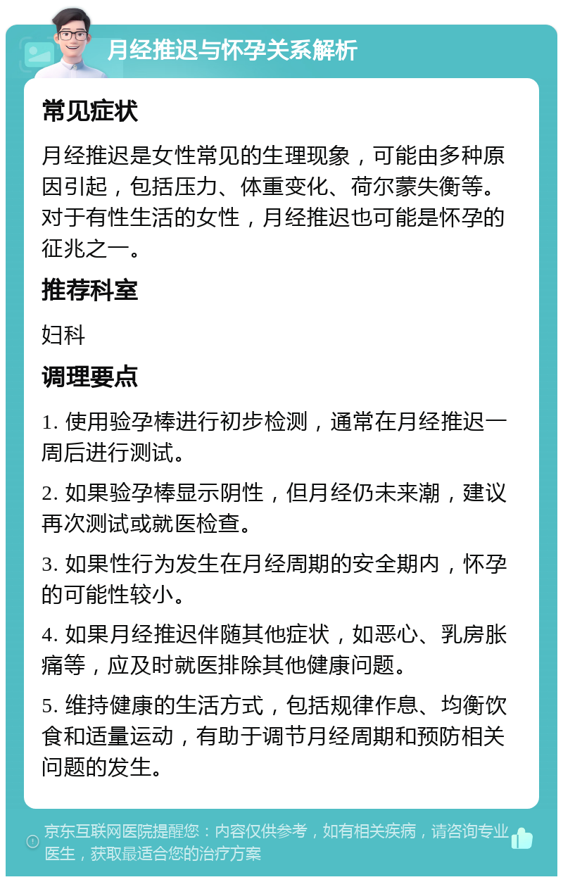 月经推迟与怀孕关系解析 常见症状 月经推迟是女性常见的生理现象，可能由多种原因引起，包括压力、体重变化、荷尔蒙失衡等。对于有性生活的女性，月经推迟也可能是怀孕的征兆之一。 推荐科室 妇科 调理要点 1. 使用验孕棒进行初步检测，通常在月经推迟一周后进行测试。 2. 如果验孕棒显示阴性，但月经仍未来潮，建议再次测试或就医检查。 3. 如果性行为发生在月经周期的安全期内，怀孕的可能性较小。 4. 如果月经推迟伴随其他症状，如恶心、乳房胀痛等，应及时就医排除其他健康问题。 5. 维持健康的生活方式，包括规律作息、均衡饮食和适量运动，有助于调节月经周期和预防相关问题的发生。