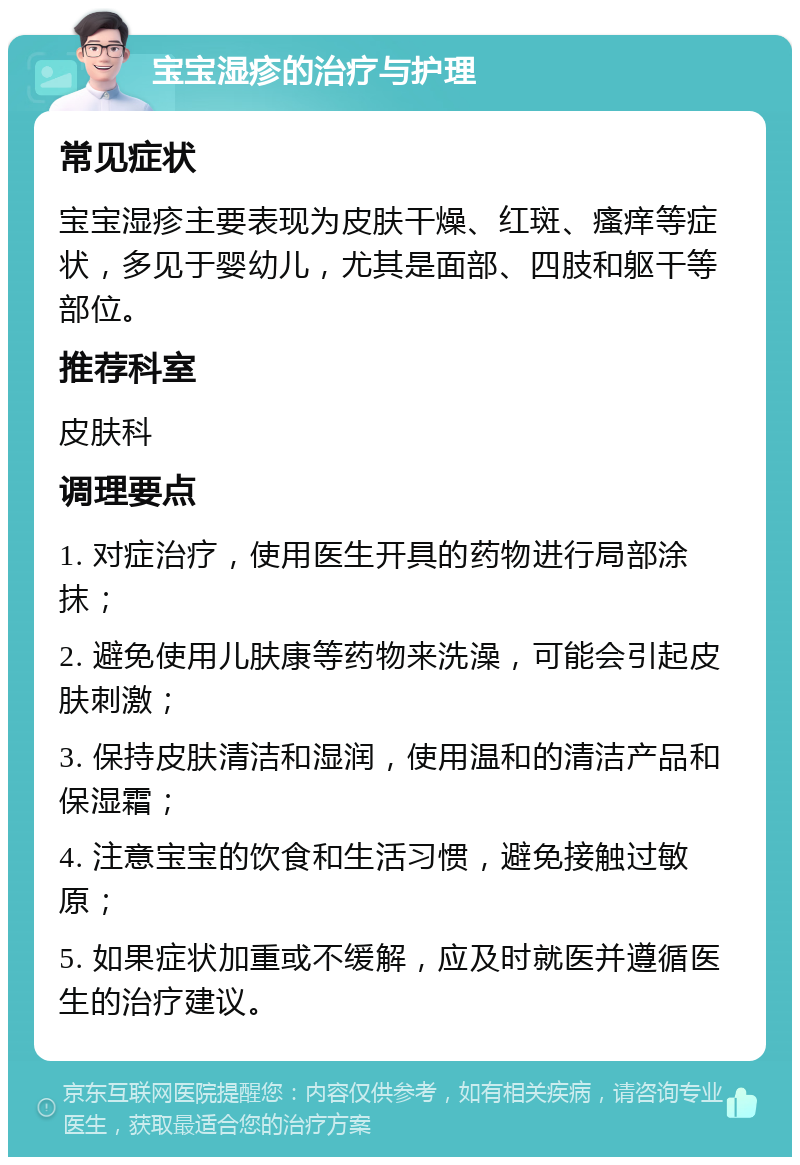 宝宝湿疹的治疗与护理 常见症状 宝宝湿疹主要表现为皮肤干燥、红斑、瘙痒等症状，多见于婴幼儿，尤其是面部、四肢和躯干等部位。 推荐科室 皮肤科 调理要点 1. 对症治疗，使用医生开具的药物进行局部涂抹； 2. 避免使用儿肤康等药物来洗澡，可能会引起皮肤刺激； 3. 保持皮肤清洁和湿润，使用温和的清洁产品和保湿霜； 4. 注意宝宝的饮食和生活习惯，避免接触过敏原； 5. 如果症状加重或不缓解，应及时就医并遵循医生的治疗建议。