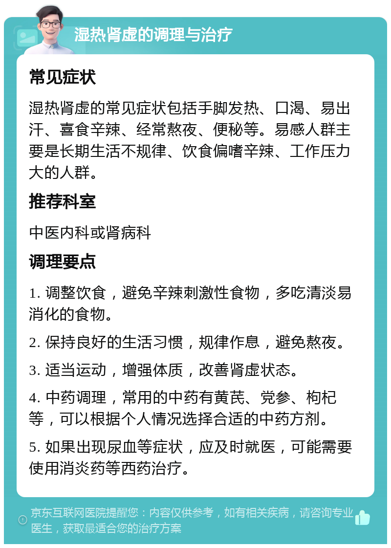 湿热肾虚的调理与治疗 常见症状 湿热肾虚的常见症状包括手脚发热、口渴、易出汗、喜食辛辣、经常熬夜、便秘等。易感人群主要是长期生活不规律、饮食偏嗜辛辣、工作压力大的人群。 推荐科室 中医内科或肾病科 调理要点 1. 调整饮食，避免辛辣刺激性食物，多吃清淡易消化的食物。 2. 保持良好的生活习惯，规律作息，避免熬夜。 3. 适当运动，增强体质，改善肾虚状态。 4. 中药调理，常用的中药有黄芪、党参、枸杞等，可以根据个人情况选择合适的中药方剂。 5. 如果出现尿血等症状，应及时就医，可能需要使用消炎药等西药治疗。