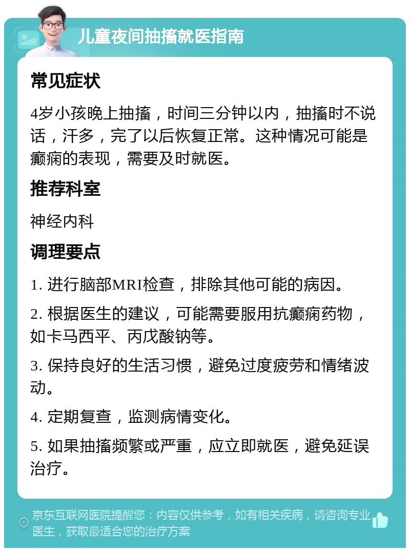 儿童夜间抽搐就医指南 常见症状 4岁小孩晚上抽搐，时间三分钟以内，抽搐时不说话，汗多，完了以后恢复正常。这种情况可能是癫痫的表现，需要及时就医。 推荐科室 神经内科 调理要点 1. 进行脑部MRI检查，排除其他可能的病因。 2. 根据医生的建议，可能需要服用抗癫痫药物，如卡马西平、丙戊酸钠等。 3. 保持良好的生活习惯，避免过度疲劳和情绪波动。 4. 定期复查，监测病情变化。 5. 如果抽搐频繁或严重，应立即就医，避免延误治疗。