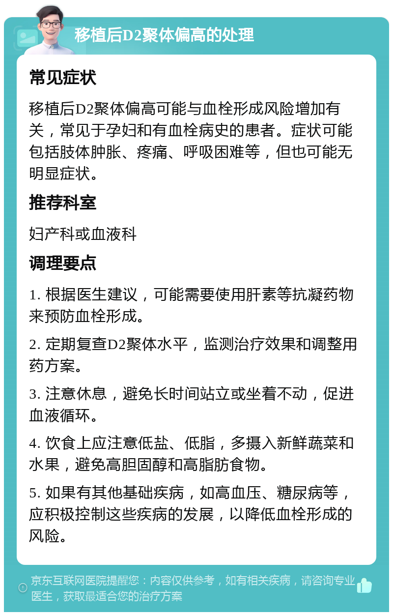 移植后D2聚体偏高的处理 常见症状 移植后D2聚体偏高可能与血栓形成风险增加有关，常见于孕妇和有血栓病史的患者。症状可能包括肢体肿胀、疼痛、呼吸困难等，但也可能无明显症状。 推荐科室 妇产科或血液科 调理要点 1. 根据医生建议，可能需要使用肝素等抗凝药物来预防血栓形成。 2. 定期复查D2聚体水平，监测治疗效果和调整用药方案。 3. 注意休息，避免长时间站立或坐着不动，促进血液循环。 4. 饮食上应注意低盐、低脂，多摄入新鲜蔬菜和水果，避免高胆固醇和高脂肪食物。 5. 如果有其他基础疾病，如高血压、糖尿病等，应积极控制这些疾病的发展，以降低血栓形成的风险。