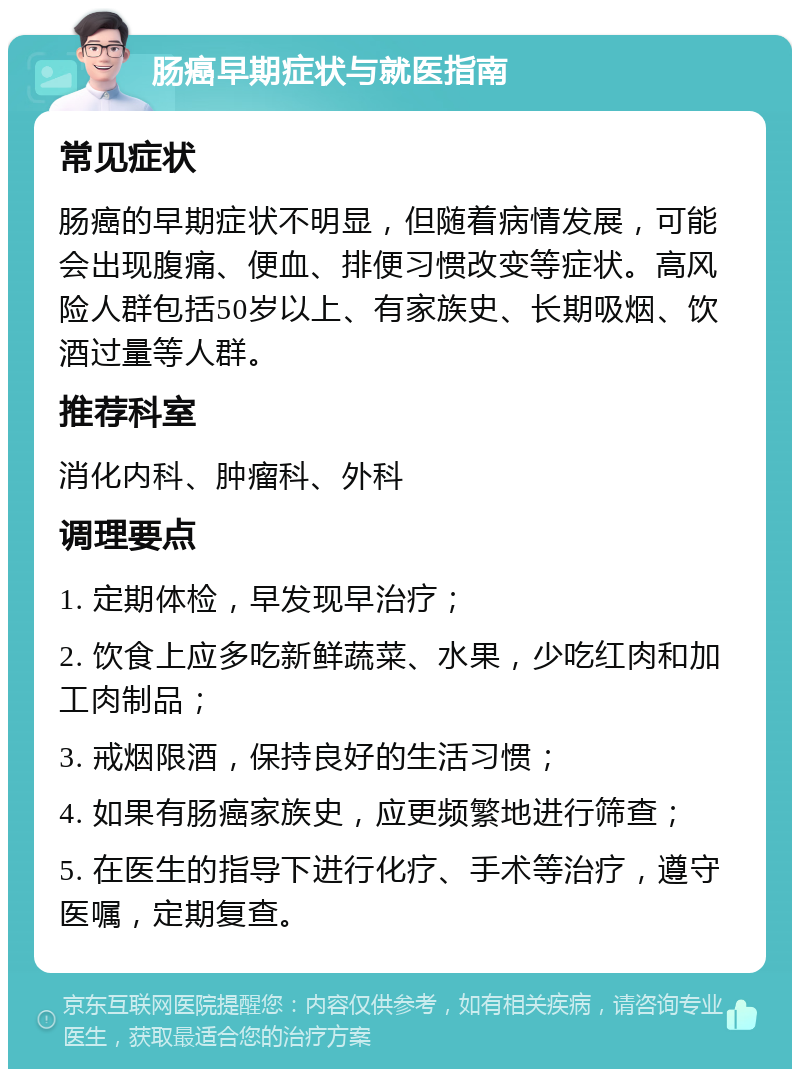 肠癌早期症状与就医指南 常见症状 肠癌的早期症状不明显，但随着病情发展，可能会出现腹痛、便血、排便习惯改变等症状。高风险人群包括50岁以上、有家族史、长期吸烟、饮酒过量等人群。 推荐科室 消化内科、肿瘤科、外科 调理要点 1. 定期体检，早发现早治疗； 2. 饮食上应多吃新鲜蔬菜、水果，少吃红肉和加工肉制品； 3. 戒烟限酒，保持良好的生活习惯； 4. 如果有肠癌家族史，应更频繁地进行筛查； 5. 在医生的指导下进行化疗、手术等治疗，遵守医嘱，定期复查。