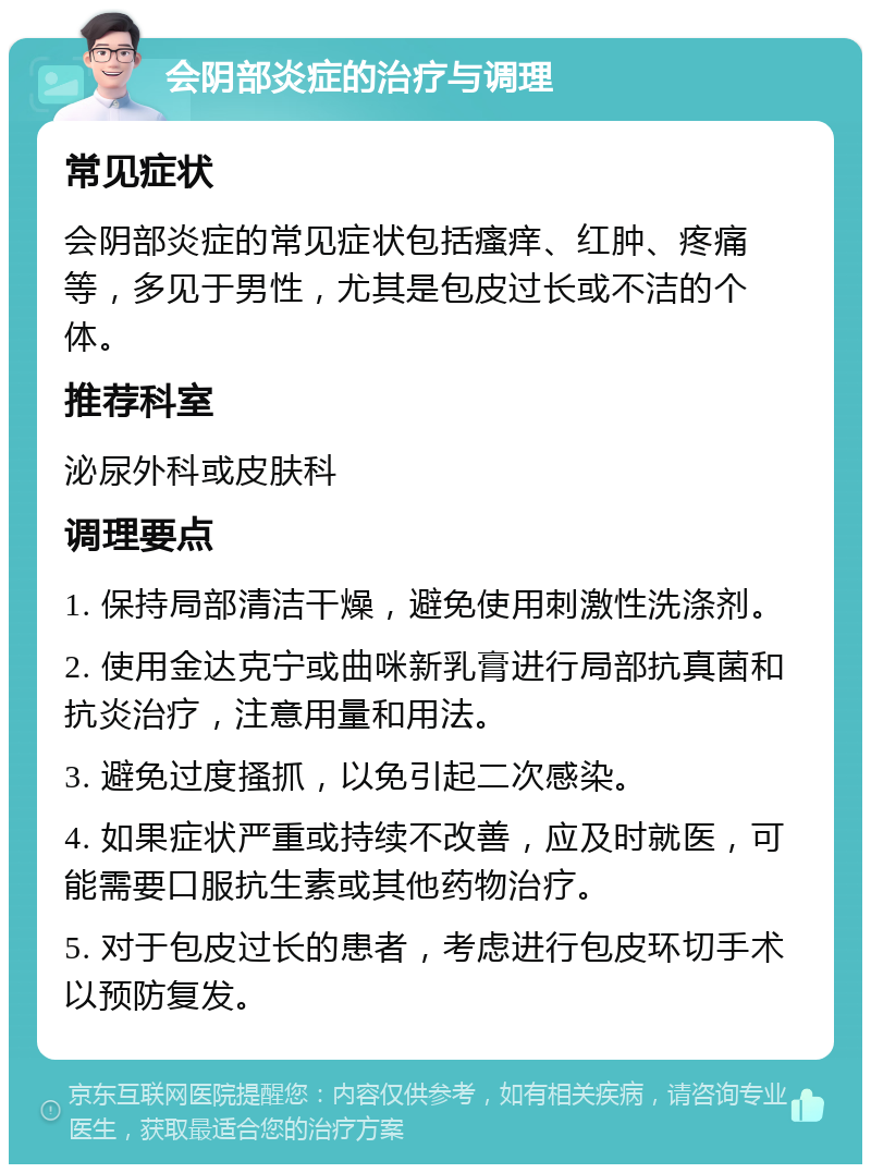 会阴部炎症的治疗与调理 常见症状 会阴部炎症的常见症状包括瘙痒、红肿、疼痛等，多见于男性，尤其是包皮过长或不洁的个体。 推荐科室 泌尿外科或皮肤科 调理要点 1. 保持局部清洁干燥，避免使用刺激性洗涤剂。 2. 使用金达克宁或曲咪新乳膏进行局部抗真菌和抗炎治疗，注意用量和用法。 3. 避免过度搔抓，以免引起二次感染。 4. 如果症状严重或持续不改善，应及时就医，可能需要口服抗生素或其他药物治疗。 5. 对于包皮过长的患者，考虑进行包皮环切手术以预防复发。