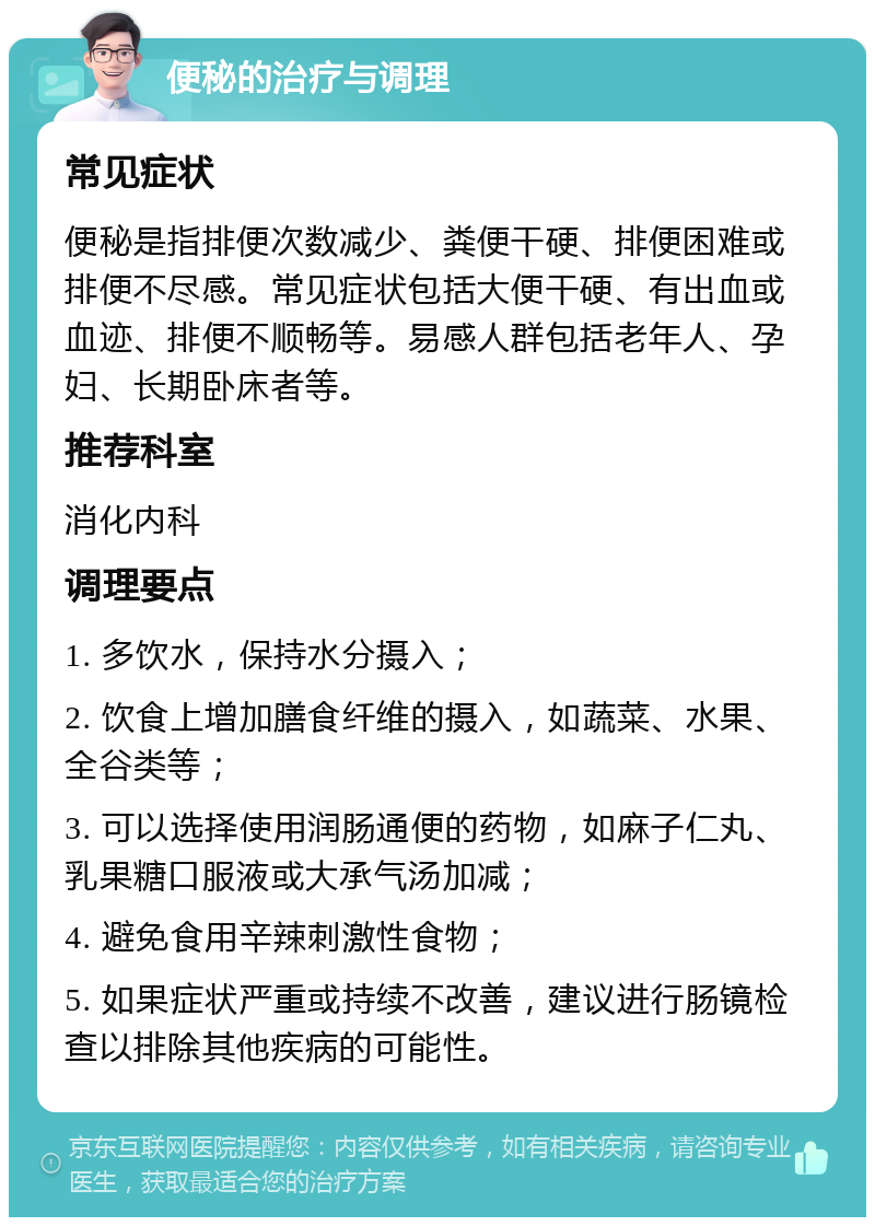 便秘的治疗与调理 常见症状 便秘是指排便次数减少、粪便干硬、排便困难或排便不尽感。常见症状包括大便干硬、有出血或血迹、排便不顺畅等。易感人群包括老年人、孕妇、长期卧床者等。 推荐科室 消化内科 调理要点 1. 多饮水，保持水分摄入； 2. 饮食上增加膳食纤维的摄入，如蔬菜、水果、全谷类等； 3. 可以选择使用润肠通便的药物，如麻子仁丸、乳果糖口服液或大承气汤加减； 4. 避免食用辛辣刺激性食物； 5. 如果症状严重或持续不改善，建议进行肠镜检查以排除其他疾病的可能性。