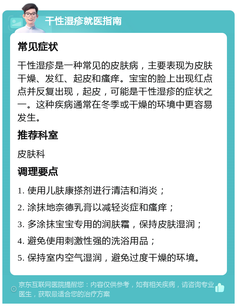 干性湿疹就医指南 常见症状 干性湿疹是一种常见的皮肤病，主要表现为皮肤干燥、发红、起皮和瘙痒。宝宝的脸上出现红点点并反复出现，起皮，可能是干性湿疹的症状之一。这种疾病通常在冬季或干燥的环境中更容易发生。 推荐科室 皮肤科 调理要点 1. 使用儿肤康搽剂进行清洁和消炎； 2. 涂抹地奈德乳膏以减轻炎症和瘙痒； 3. 多涂抹宝宝专用的润肤霜，保持皮肤湿润； 4. 避免使用刺激性强的洗浴用品； 5. 保持室内空气湿润，避免过度干燥的环境。