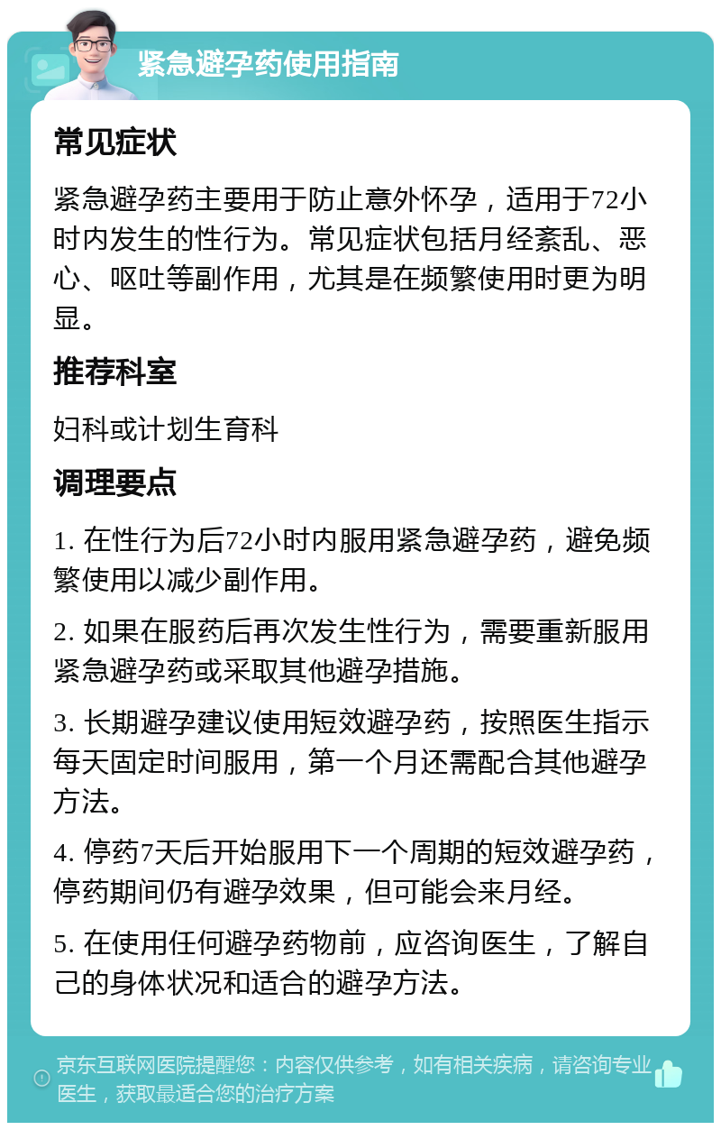 紧急避孕药使用指南 常见症状 紧急避孕药主要用于防止意外怀孕，适用于72小时内发生的性行为。常见症状包括月经紊乱、恶心、呕吐等副作用，尤其是在频繁使用时更为明显。 推荐科室 妇科或计划生育科 调理要点 1. 在性行为后72小时内服用紧急避孕药，避免频繁使用以减少副作用。 2. 如果在服药后再次发生性行为，需要重新服用紧急避孕药或采取其他避孕措施。 3. 长期避孕建议使用短效避孕药，按照医生指示每天固定时间服用，第一个月还需配合其他避孕方法。 4. 停药7天后开始服用下一个周期的短效避孕药，停药期间仍有避孕效果，但可能会来月经。 5. 在使用任何避孕药物前，应咨询医生，了解自己的身体状况和适合的避孕方法。