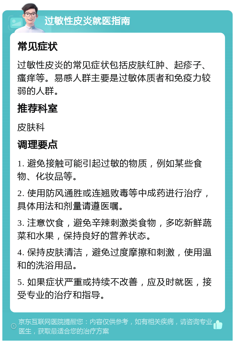 过敏性皮炎就医指南 常见症状 过敏性皮炎的常见症状包括皮肤红肿、起疹子、瘙痒等。易感人群主要是过敏体质者和免疫力较弱的人群。 推荐科室 皮肤科 调理要点 1. 避免接触可能引起过敏的物质，例如某些食物、化妆品等。 2. 使用防风通胜或连翘败毒等中成药进行治疗，具体用法和剂量请遵医嘱。 3. 注意饮食，避免辛辣刺激类食物，多吃新鲜蔬菜和水果，保持良好的营养状态。 4. 保持皮肤清洁，避免过度摩擦和刺激，使用温和的洗浴用品。 5. 如果症状严重或持续不改善，应及时就医，接受专业的治疗和指导。