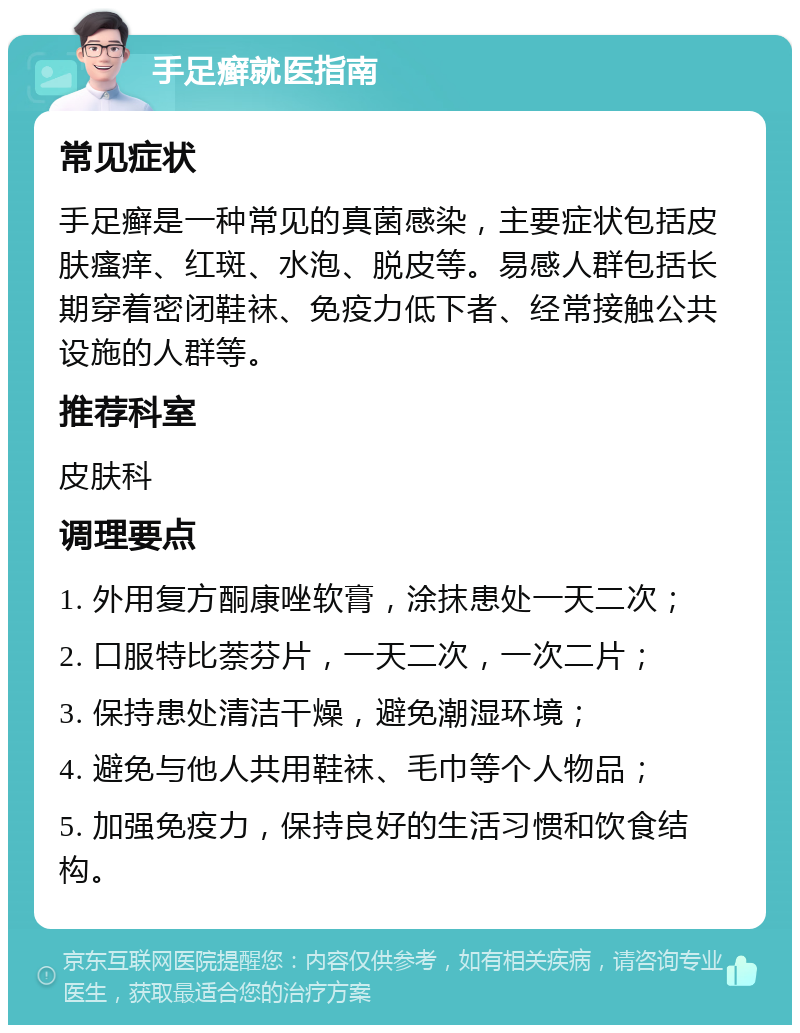 手足癣就医指南 常见症状 手足癣是一种常见的真菌感染，主要症状包括皮肤瘙痒、红斑、水泡、脱皮等。易感人群包括长期穿着密闭鞋袜、免疫力低下者、经常接触公共设施的人群等。 推荐科室 皮肤科 调理要点 1. 外用复方酮康唑软膏，涂抹患处一天二次； 2. 口服特比萘芬片，一天二次，一次二片； 3. 保持患处清洁干燥，避免潮湿环境； 4. 避免与他人共用鞋袜、毛巾等个人物品； 5. 加强免疫力，保持良好的生活习惯和饮食结构。