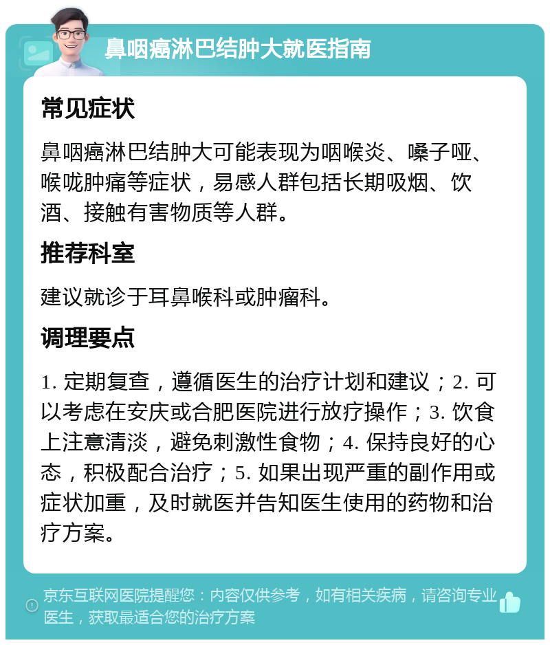 鼻咽癌淋巴结肿大就医指南 常见症状 鼻咽癌淋巴结肿大可能表现为咽喉炎、嗓子哑、喉咙肿痛等症状，易感人群包括长期吸烟、饮酒、接触有害物质等人群。 推荐科室 建议就诊于耳鼻喉科或肿瘤科。 调理要点 1. 定期复查，遵循医生的治疗计划和建议；2. 可以考虑在安庆或合肥医院进行放疗操作；3. 饮食上注意清淡，避免刺激性食物；4. 保持良好的心态，积极配合治疗；5. 如果出现严重的副作用或症状加重，及时就医并告知医生使用的药物和治疗方案。