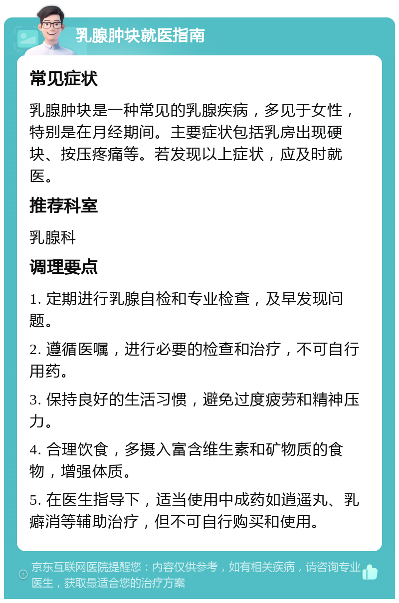 乳腺肿块就医指南 常见症状 乳腺肿块是一种常见的乳腺疾病，多见于女性，特别是在月经期间。主要症状包括乳房出现硬块、按压疼痛等。若发现以上症状，应及时就医。 推荐科室 乳腺科 调理要点 1. 定期进行乳腺自检和专业检查，及早发现问题。 2. 遵循医嘱，进行必要的检查和治疗，不可自行用药。 3. 保持良好的生活习惯，避免过度疲劳和精神压力。 4. 合理饮食，多摄入富含维生素和矿物质的食物，增强体质。 5. 在医生指导下，适当使用中成药如逍遥丸、乳癖消等辅助治疗，但不可自行购买和使用。