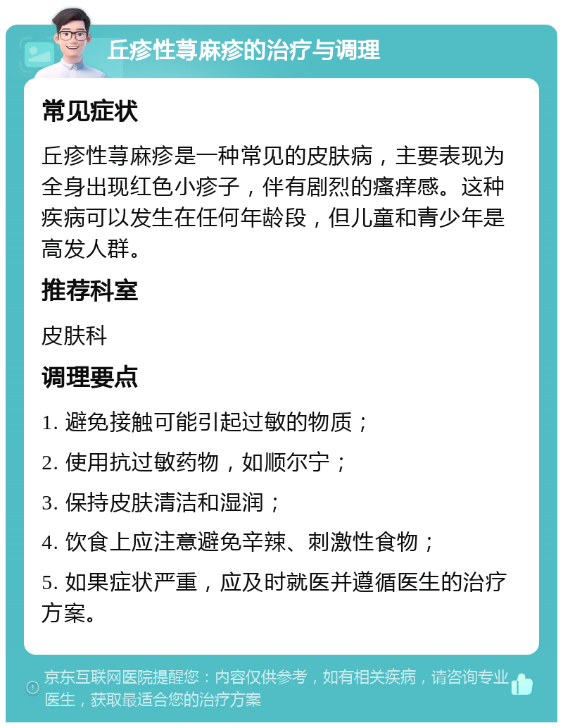 丘疹性荨麻疹的治疗与调理 常见症状 丘疹性荨麻疹是一种常见的皮肤病，主要表现为全身出现红色小疹子，伴有剧烈的瘙痒感。这种疾病可以发生在任何年龄段，但儿童和青少年是高发人群。 推荐科室 皮肤科 调理要点 1. 避免接触可能引起过敏的物质； 2. 使用抗过敏药物，如顺尔宁； 3. 保持皮肤清洁和湿润； 4. 饮食上应注意避免辛辣、刺激性食物； 5. 如果症状严重，应及时就医并遵循医生的治疗方案。