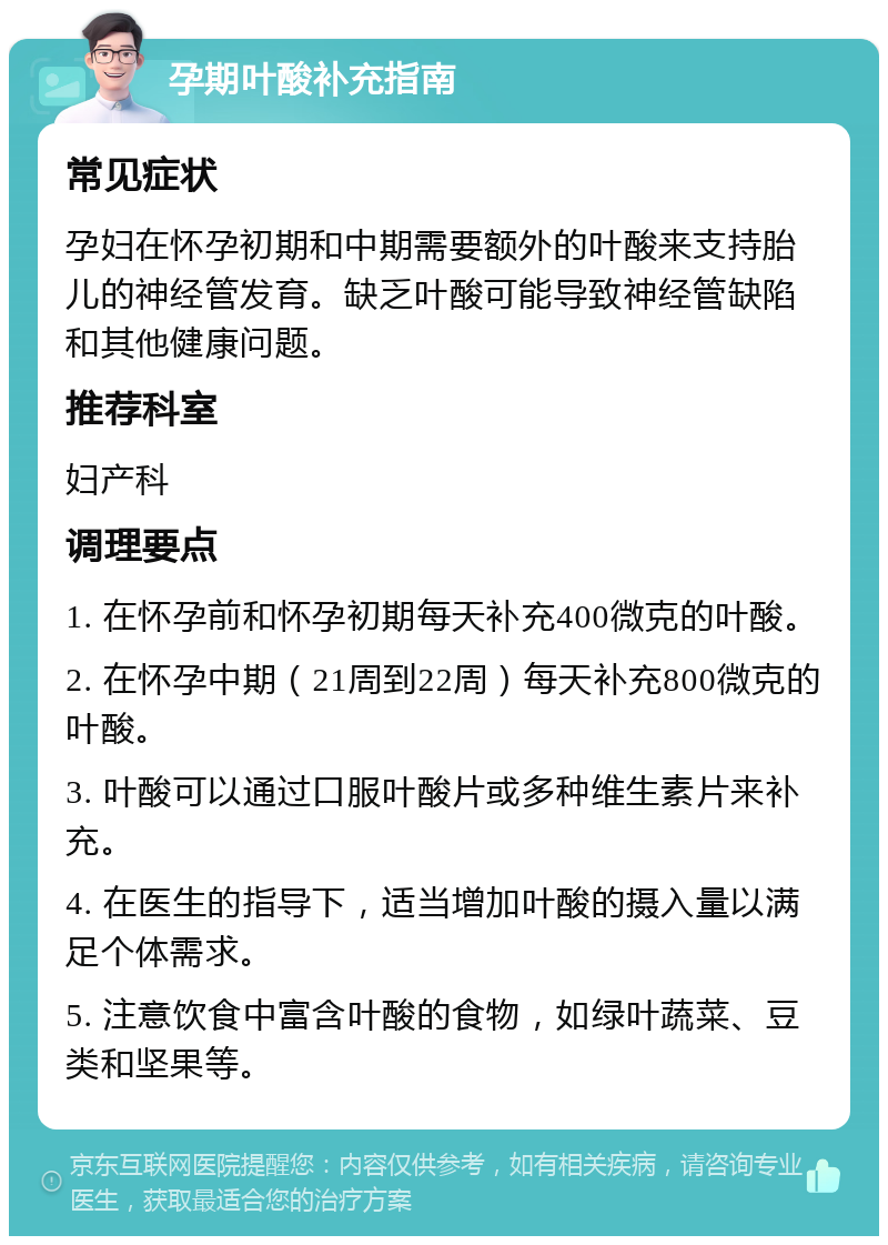 孕期叶酸补充指南 常见症状 孕妇在怀孕初期和中期需要额外的叶酸来支持胎儿的神经管发育。缺乏叶酸可能导致神经管缺陷和其他健康问题。 推荐科室 妇产科 调理要点 1. 在怀孕前和怀孕初期每天补充400微克的叶酸。 2. 在怀孕中期（21周到22周）每天补充800微克的叶酸。 3. 叶酸可以通过口服叶酸片或多种维生素片来补充。 4. 在医生的指导下，适当增加叶酸的摄入量以满足个体需求。 5. 注意饮食中富含叶酸的食物，如绿叶蔬菜、豆类和坚果等。