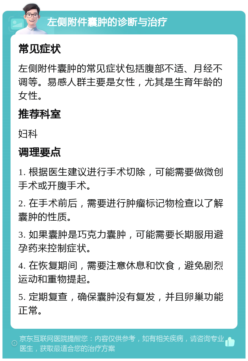 左侧附件囊肿的诊断与治疗 常见症状 左侧附件囊肿的常见症状包括腹部不适、月经不调等。易感人群主要是女性，尤其是生育年龄的女性。 推荐科室 妇科 调理要点 1. 根据医生建议进行手术切除，可能需要做微创手术或开腹手术。 2. 在手术前后，需要进行肿瘤标记物检查以了解囊肿的性质。 3. 如果囊肿是巧克力囊肿，可能需要长期服用避孕药来控制症状。 4. 在恢复期间，需要注意休息和饮食，避免剧烈运动和重物提起。 5. 定期复查，确保囊肿没有复发，并且卵巢功能正常。