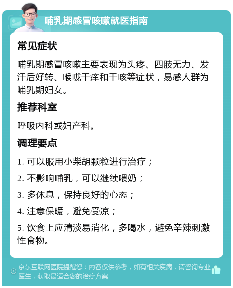 哺乳期感冒咳嗽就医指南 常见症状 哺乳期感冒咳嗽主要表现为头疼、四肢无力、发汗后好转、喉咙干痒和干咳等症状，易感人群为哺乳期妇女。 推荐科室 呼吸内科或妇产科。 调理要点 1. 可以服用小柴胡颗粒进行治疗； 2. 不影响哺乳，可以继续喂奶； 3. 多休息，保持良好的心态； 4. 注意保暖，避免受凉； 5. 饮食上应清淡易消化，多喝水，避免辛辣刺激性食物。