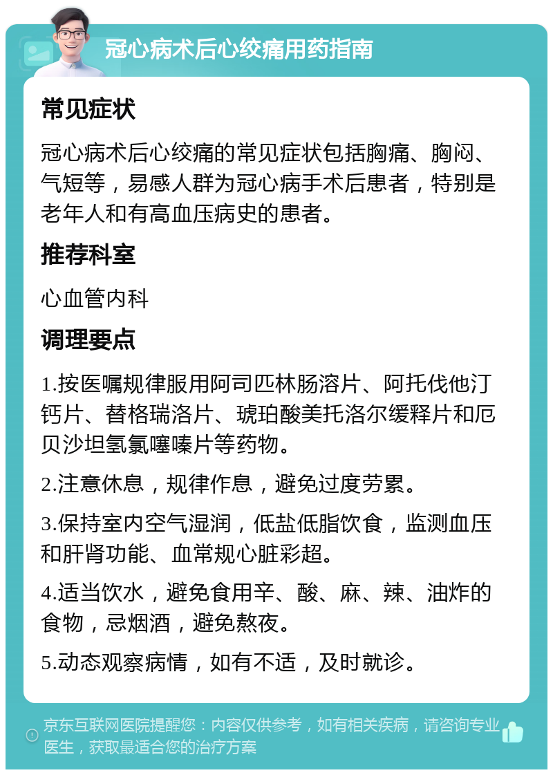 冠心病术后心绞痛用药指南 常见症状 冠心病术后心绞痛的常见症状包括胸痛、胸闷、气短等，易感人群为冠心病手术后患者，特别是老年人和有高血压病史的患者。 推荐科室 心血管内科 调理要点 1.按医嘱规律服用阿司匹林肠溶片、阿托伐他汀钙片、替格瑞洛片、琥珀酸美托洛尔缓释片和厄贝沙坦氢氯噻嗪片等药物。 2.注意休息，规律作息，避免过度劳累。 3.保持室内空气湿润，低盐低脂饮食，监测血压和肝肾功能、血常规心脏彩超。 4.适当饮水，避免食用辛、酸、麻、辣、油炸的食物，忌烟酒，避免熬夜。 5.动态观察病情，如有不适，及时就诊。