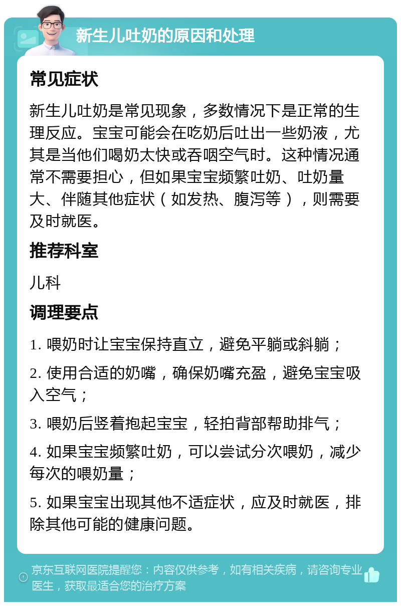 新生儿吐奶的原因和处理 常见症状 新生儿吐奶是常见现象，多数情况下是正常的生理反应。宝宝可能会在吃奶后吐出一些奶液，尤其是当他们喝奶太快或吞咽空气时。这种情况通常不需要担心，但如果宝宝频繁吐奶、吐奶量大、伴随其他症状（如发热、腹泻等），则需要及时就医。 推荐科室 儿科 调理要点 1. 喂奶时让宝宝保持直立，避免平躺或斜躺； 2. 使用合适的奶嘴，确保奶嘴充盈，避免宝宝吸入空气； 3. 喂奶后竖着抱起宝宝，轻拍背部帮助排气； 4. 如果宝宝频繁吐奶，可以尝试分次喂奶，减少每次的喂奶量； 5. 如果宝宝出现其他不适症状，应及时就医，排除其他可能的健康问题。