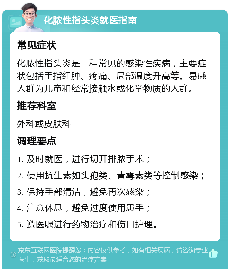 化脓性指头炎就医指南 常见症状 化脓性指头炎是一种常见的感染性疾病，主要症状包括手指红肿、疼痛、局部温度升高等。易感人群为儿童和经常接触水或化学物质的人群。 推荐科室 外科或皮肤科 调理要点 1. 及时就医，进行切开排脓手术； 2. 使用抗生素如头孢类、青霉素类等控制感染； 3. 保持手部清洁，避免再次感染； 4. 注意休息，避免过度使用患手； 5. 遵医嘱进行药物治疗和伤口护理。