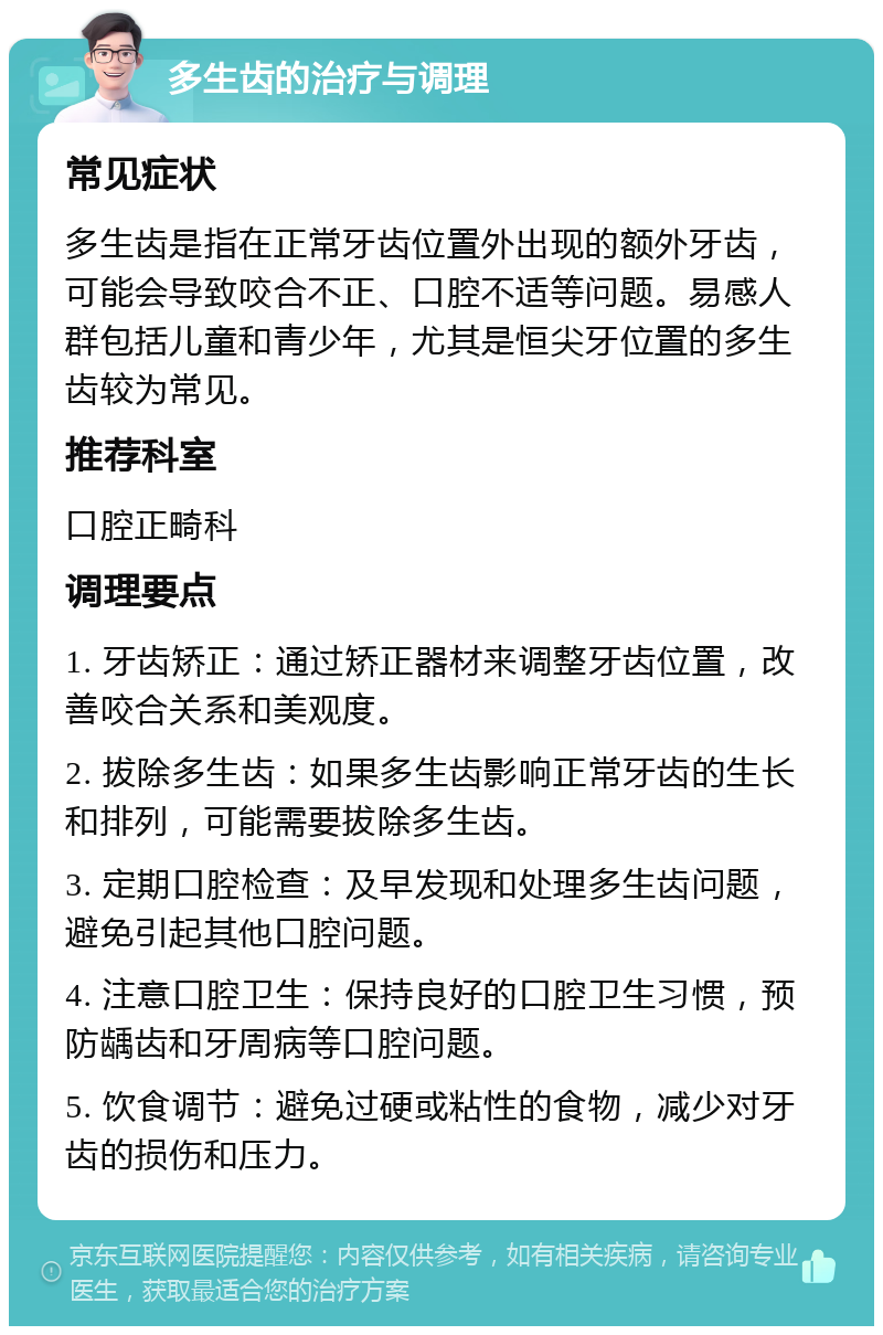 多生齿的治疗与调理 常见症状 多生齿是指在正常牙齿位置外出现的额外牙齿，可能会导致咬合不正、口腔不适等问题。易感人群包括儿童和青少年，尤其是恒尖牙位置的多生齿较为常见。 推荐科室 口腔正畸科 调理要点 1. 牙齿矫正：通过矫正器材来调整牙齿位置，改善咬合关系和美观度。 2. 拔除多生齿：如果多生齿影响正常牙齿的生长和排列，可能需要拔除多生齿。 3. 定期口腔检查：及早发现和处理多生齿问题，避免引起其他口腔问题。 4. 注意口腔卫生：保持良好的口腔卫生习惯，预防龋齿和牙周病等口腔问题。 5. 饮食调节：避免过硬或粘性的食物，减少对牙齿的损伤和压力。