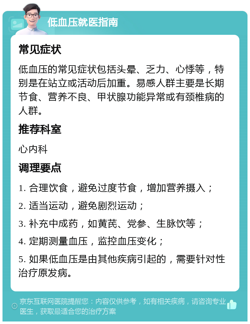 低血压就医指南 常见症状 低血压的常见症状包括头晕、乏力、心悸等，特别是在站立或活动后加重。易感人群主要是长期节食、营养不良、甲状腺功能异常或有颈椎病的人群。 推荐科室 心内科 调理要点 1. 合理饮食，避免过度节食，增加营养摄入； 2. 适当运动，避免剧烈运动； 3. 补充中成药，如黄芪、党参、生脉饮等； 4. 定期测量血压，监控血压变化； 5. 如果低血压是由其他疾病引起的，需要针对性治疗原发病。