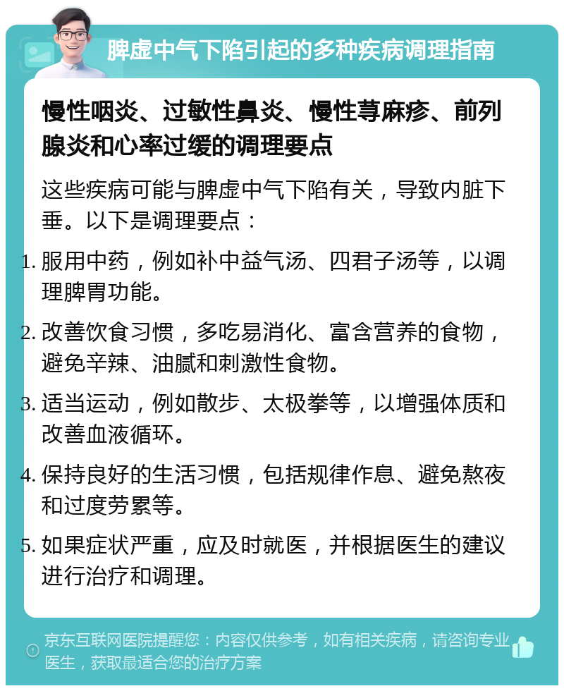 脾虚中气下陷引起的多种疾病调理指南 慢性咽炎、过敏性鼻炎、慢性荨麻疹、前列腺炎和心率过缓的调理要点 这些疾病可能与脾虚中气下陷有关，导致内脏下垂。以下是调理要点： 服用中药，例如补中益气汤、四君子汤等，以调理脾胃功能。 改善饮食习惯，多吃易消化、富含营养的食物，避免辛辣、油腻和刺激性食物。 适当运动，例如散步、太极拳等，以增强体质和改善血液循环。 保持良好的生活习惯，包括规律作息、避免熬夜和过度劳累等。 如果症状严重，应及时就医，并根据医生的建议进行治疗和调理。