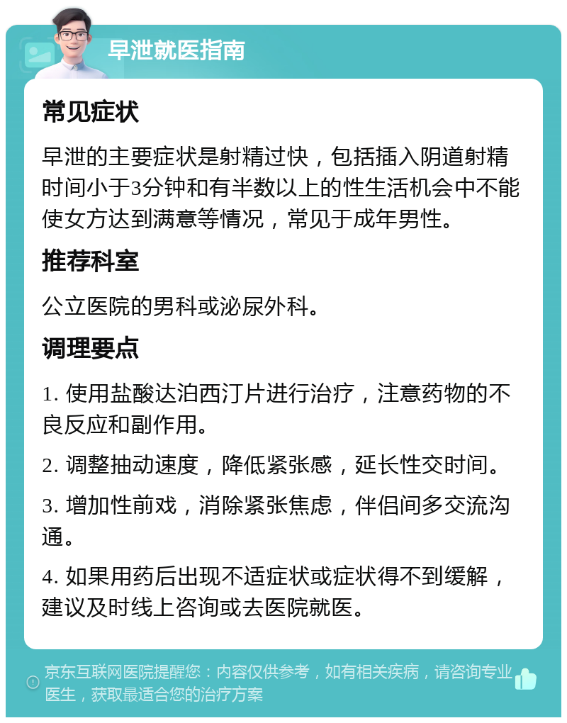 早泄就医指南 常见症状 早泄的主要症状是射精过快，包括插入阴道射精时间小于3分钟和有半数以上的性生活机会中不能使女方达到满意等情况，常见于成年男性。 推荐科室 公立医院的男科或泌尿外科。 调理要点 1. 使用盐酸达泊西汀片进行治疗，注意药物的不良反应和副作用。 2. 调整抽动速度，降低紧张感，延长性交时间。 3. 增加性前戏，消除紧张焦虑，伴侣间多交流沟通。 4. 如果用药后出现不适症状或症状得不到缓解，建议及时线上咨询或去医院就医。