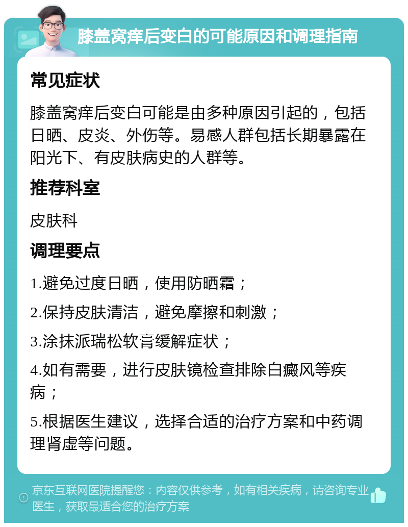 膝盖窝痒后变白的可能原因和调理指南 常见症状 膝盖窝痒后变白可能是由多种原因引起的，包括日晒、皮炎、外伤等。易感人群包括长期暴露在阳光下、有皮肤病史的人群等。 推荐科室 皮肤科 调理要点 1.避免过度日晒，使用防晒霜； 2.保持皮肤清洁，避免摩擦和刺激； 3.涂抹派瑞松软膏缓解症状； 4.如有需要，进行皮肤镜检查排除白癜风等疾病； 5.根据医生建议，选择合适的治疗方案和中药调理肾虚等问题。