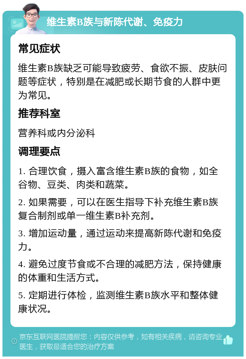 维生素B族与新陈代谢、免疫力 常见症状 维生素B族缺乏可能导致疲劳、食欲不振、皮肤问题等症状，特别是在减肥或长期节食的人群中更为常见。 推荐科室 营养科或内分泌科 调理要点 1. 合理饮食，摄入富含维生素B族的食物，如全谷物、豆类、肉类和蔬菜。 2. 如果需要，可以在医生指导下补充维生素B族复合制剂或单一维生素B补充剂。 3. 增加运动量，通过运动来提高新陈代谢和免疫力。 4. 避免过度节食或不合理的减肥方法，保持健康的体重和生活方式。 5. 定期进行体检，监测维生素B族水平和整体健康状况。