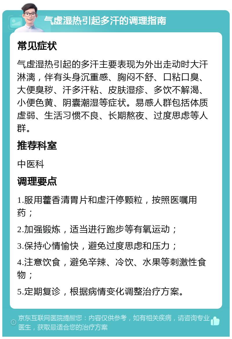 气虚湿热引起多汗的调理指南 常见症状 气虚湿热引起的多汗主要表现为外出走动时大汗淋漓，伴有头身沉重感、胸闷不舒、口粘口臭、大便臭秽、汗多汗粘、皮肤湿疹、多饮不解渴、小便色黄、阴囊潮湿等症状。易感人群包括体质虚弱、生活习惯不良、长期熬夜、过度思虑等人群。 推荐科室 中医科 调理要点 1.服用藿香清胃片和虚汗停颗粒，按照医嘱用药； 2.加强锻炼，适当进行跑步等有氧运动； 3.保持心情愉快，避免过度思虑和压力； 4.注意饮食，避免辛辣、冷饮、水果等刺激性食物； 5.定期复诊，根据病情变化调整治疗方案。