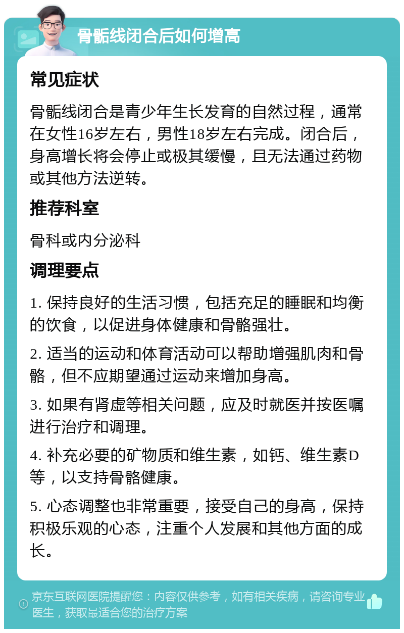 骨骺线闭合后如何增高 常见症状 骨骺线闭合是青少年生长发育的自然过程，通常在女性16岁左右，男性18岁左右完成。闭合后，身高增长将会停止或极其缓慢，且无法通过药物或其他方法逆转。 推荐科室 骨科或内分泌科 调理要点 1. 保持良好的生活习惯，包括充足的睡眠和均衡的饮食，以促进身体健康和骨骼强壮。 2. 适当的运动和体育活动可以帮助增强肌肉和骨骼，但不应期望通过运动来增加身高。 3. 如果有肾虚等相关问题，应及时就医并按医嘱进行治疗和调理。 4. 补充必要的矿物质和维生素，如钙、维生素D等，以支持骨骼健康。 5. 心态调整也非常重要，接受自己的身高，保持积极乐观的心态，注重个人发展和其他方面的成长。