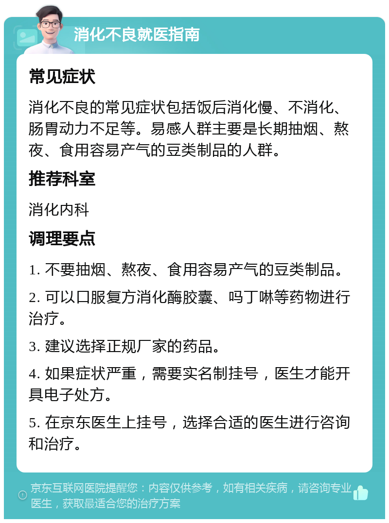 消化不良就医指南 常见症状 消化不良的常见症状包括饭后消化慢、不消化、肠胃动力不足等。易感人群主要是长期抽烟、熬夜、食用容易产气的豆类制品的人群。 推荐科室 消化内科 调理要点 1. 不要抽烟、熬夜、食用容易产气的豆类制品。 2. 可以口服复方消化酶胶囊、吗丁啉等药物进行治疗。 3. 建议选择正规厂家的药品。 4. 如果症状严重，需要实名制挂号，医生才能开具电子处方。 5. 在京东医生上挂号，选择合适的医生进行咨询和治疗。