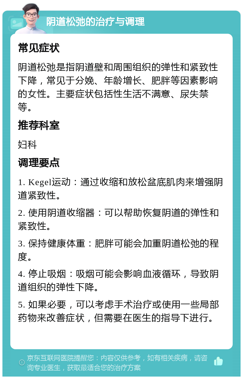 阴道松弛的治疗与调理 常见症状 阴道松弛是指阴道壁和周围组织的弹性和紧致性下降，常见于分娩、年龄增长、肥胖等因素影响的女性。主要症状包括性生活不满意、尿失禁等。 推荐科室 妇科 调理要点 1. Kegel运动：通过收缩和放松盆底肌肉来增强阴道紧致性。 2. 使用阴道收缩器：可以帮助恢复阴道的弹性和紧致性。 3. 保持健康体重：肥胖可能会加重阴道松弛的程度。 4. 停止吸烟：吸烟可能会影响血液循环，导致阴道组织的弹性下降。 5. 如果必要，可以考虑手术治疗或使用一些局部药物来改善症状，但需要在医生的指导下进行。